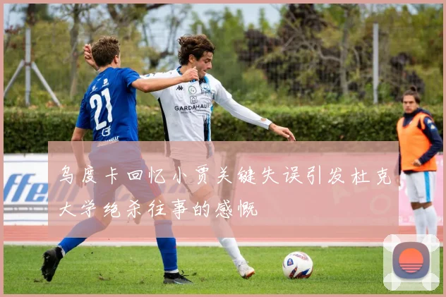 乌度卡回忆小贾关键失误引发杜克大学绝杀往事的感慨