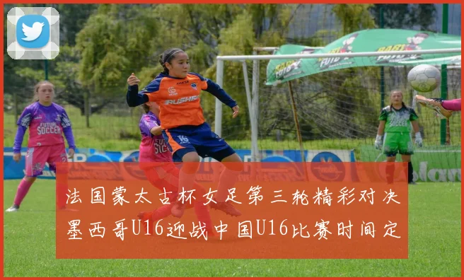 法国蒙太古杯女足第三轮精彩对决墨西哥U16迎战中国U16比赛时间定于4日凌晨00点30分