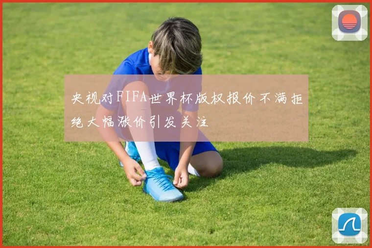 央视对FIFA世界杯版权报价不满拒绝大幅涨价引发关注