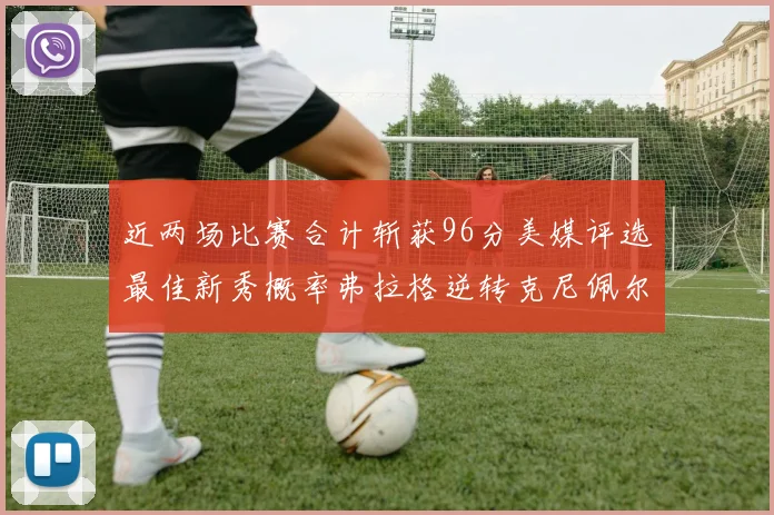 近两场比赛合计斩获96分美媒评选最佳新秀概率弗拉格逆转克尼佩尔