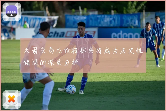 火箭交易杰伦格林或将成为历史性错误的深度分析