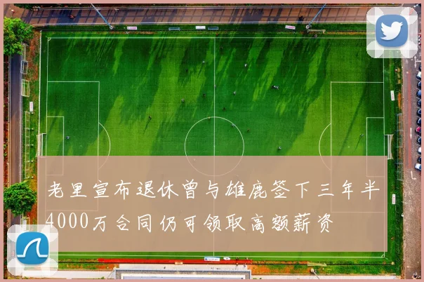 老里宣布退休曾与雄鹿签下三年半4000万合同仍可领取高额薪资
