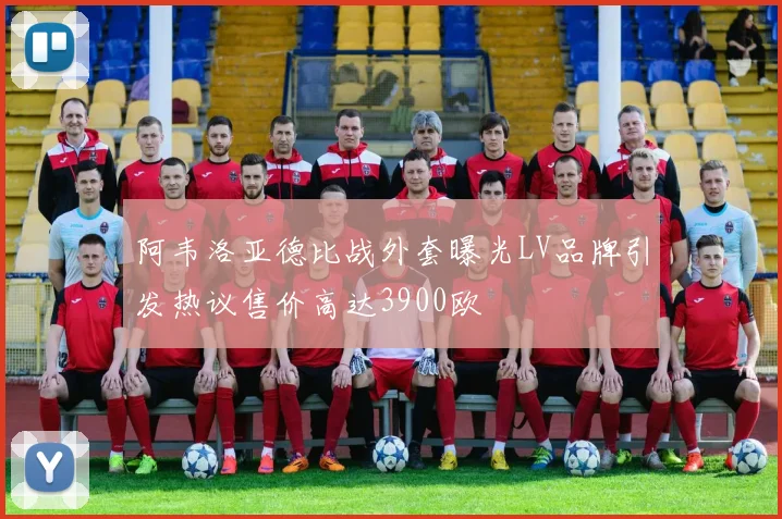 阿韦洛亚德比战外套曝光LV品牌引发热议售价高达3900欧