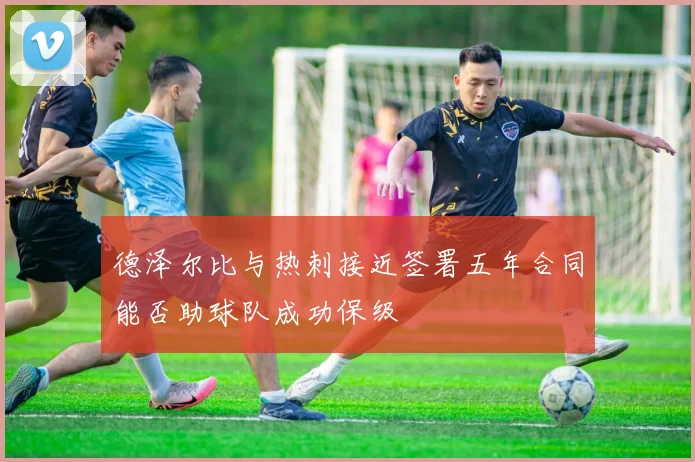 德泽尔比与热刺接近签署五年合同能否助球队成功保级