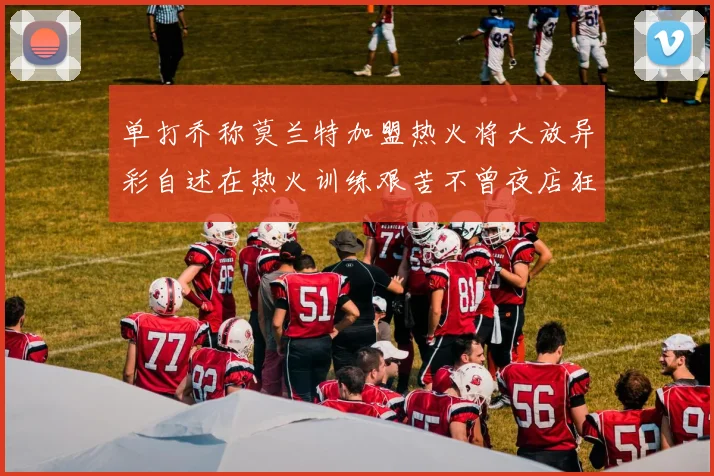 单打乔称莫兰特加盟热火将大放异彩自述在热火训练艰苦不曾夜店狂欢