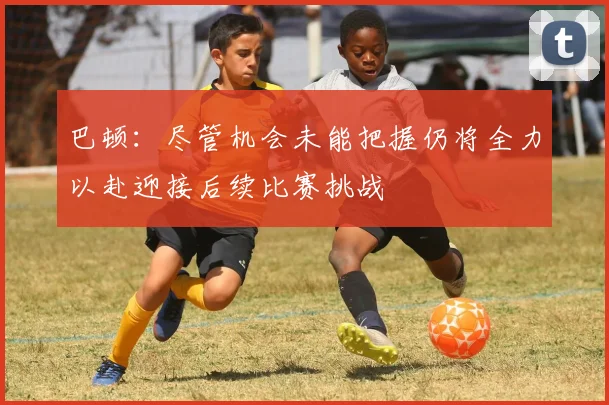 巴顿：尽管机会未能把握仍将全力以赴迎接后续比赛挑战
