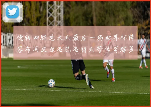 德转回顾意大利最后一场世界杯阵容布冯皮尔洛巴洛特利等传奇球员在列