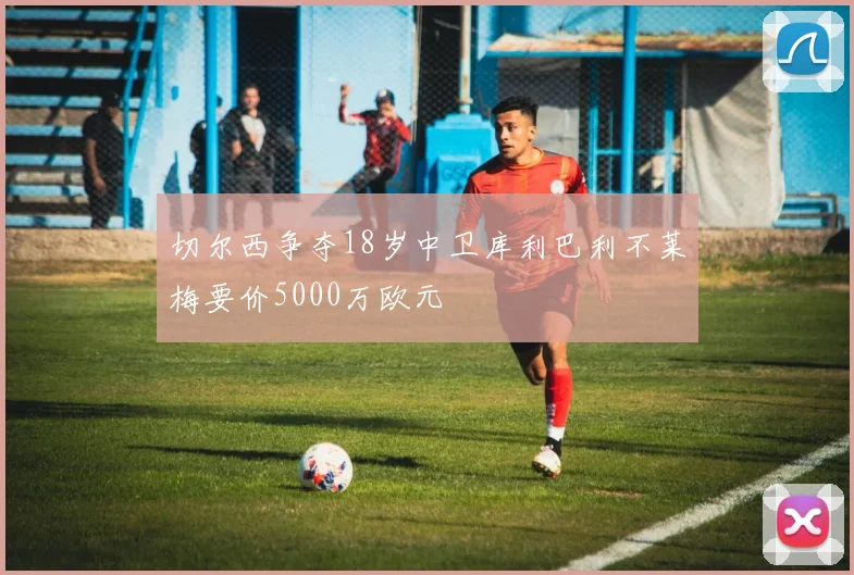 切尔西争夺18岁中卫库利巴利不莱梅要价5000万欧元