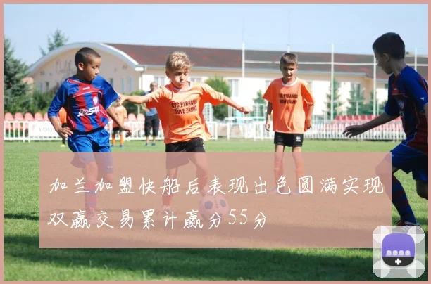加兰加盟快船后表现出色圆满实现双赢交易累计赢分55分