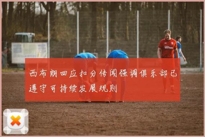 西布朗回应扣分传闻强调俱乐部已遵守可持续发展规则