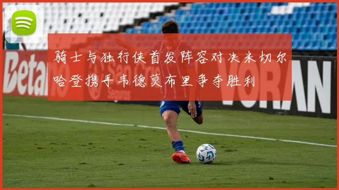 骑士与独行侠首发阵容对决米切尔哈登携手韦德莫布里争夺胜利