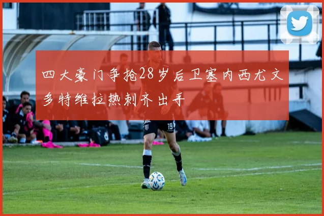四大豪门争抢28岁后卫塞内西尤文多特维拉热刺齐出手