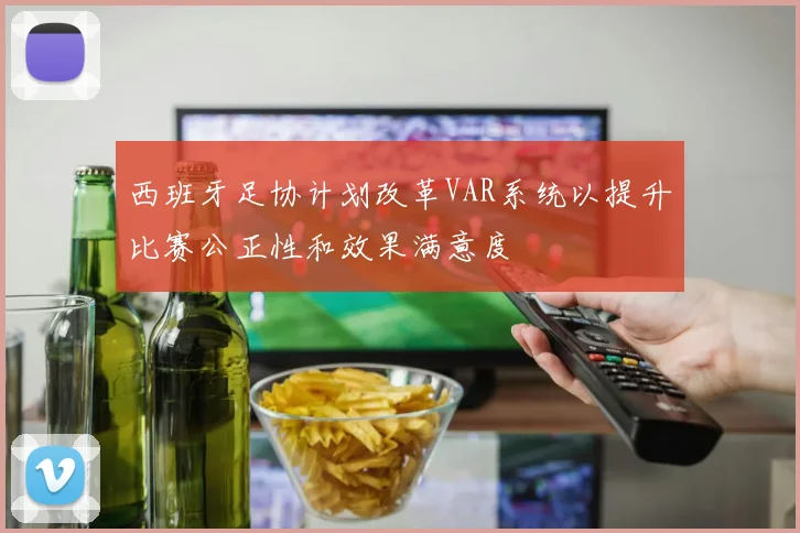 西班牙足协计划改革VAR系统以提升比赛公正性和效果满意度