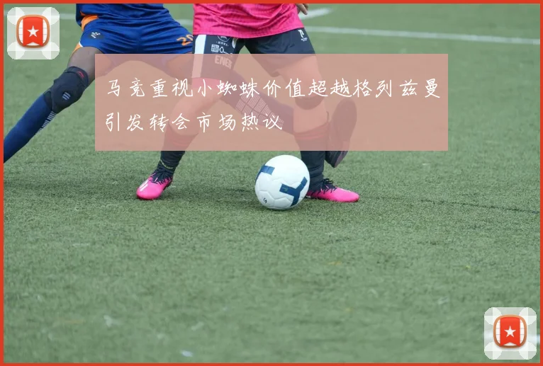 马竞重视小蜘蛛价值超越格列兹曼引发转会市场热议