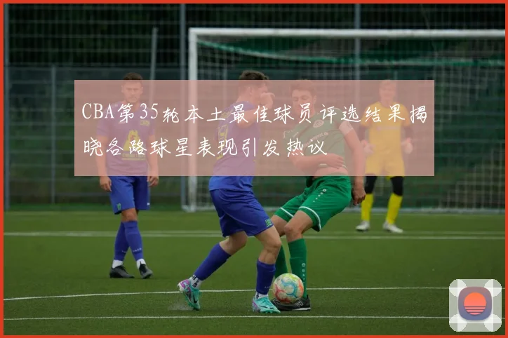 CBA第35轮本土最佳球员评选结果揭晓各路球星表现引发热议