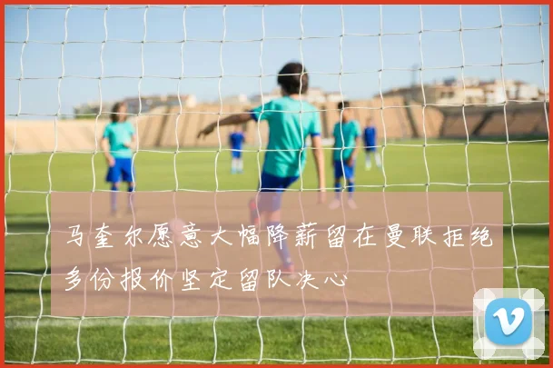 马奎尔愿意大幅降薪留在曼联拒绝多份报价坚定留队决心