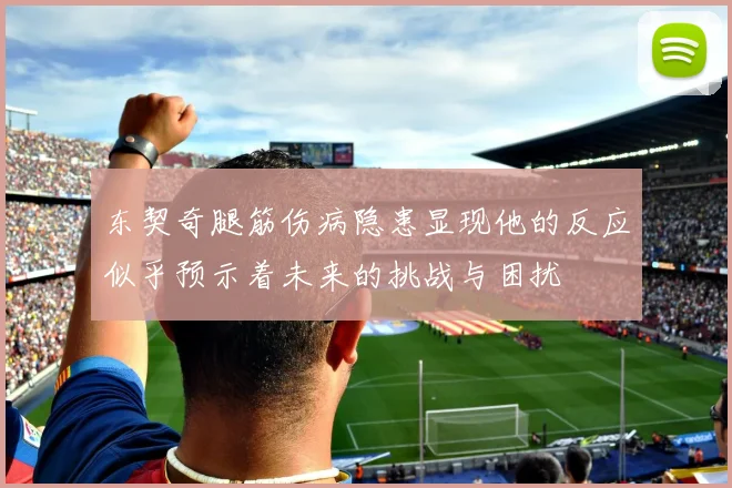 东契奇腿筋伤病隐患显现他的反应似乎预示着未来的挑战与困扰