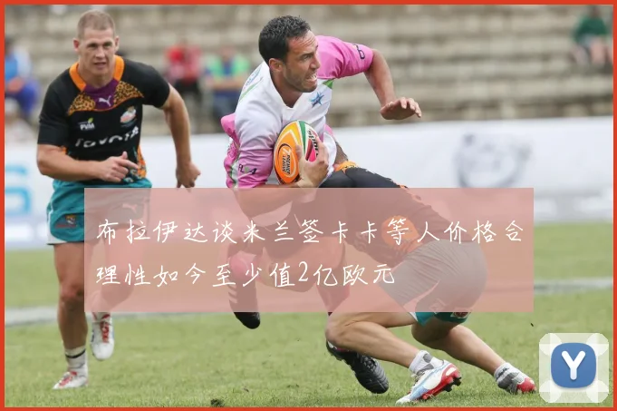 布拉伊达谈米兰签卡卡等人价格合理性如今至少值2亿欧元