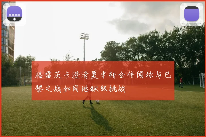 格雷茨卡澄清夏季转会传闻称与巴黎之战如同地狱级挑战