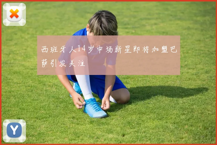西班牙人14岁中场新星即将加盟巴萨引发关注