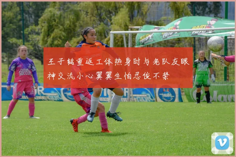 王子铭重返工体热身时与老队友眼神交流小心翼翼生怕忍俊不禁